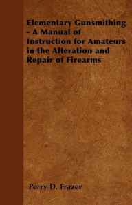 Title: Elementary Gunsmithing - A Manual of Instruction for Amateurs in the Alteration and Repair of Firearms, Author: Perry D. Frazer