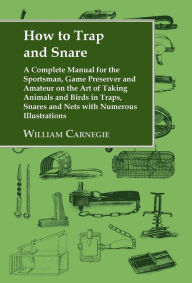 Title: How to Trap and Snare: A Complete Manual for the Sportsman, Game Preserver and Amateur on the Art of Taking Animals and Birds in Traps, Snares and Nets with Numerous Illustrations, Author: William Carnegie