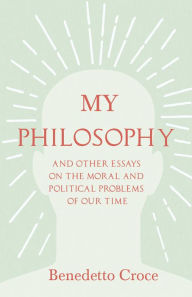 Title: My Philosophy - And Other Essays on the Moral and Political Problems of Our Time: With an Essay from Benedetto Croce - An Introduction to his Philosophy By Raffaello Piccoli, Author: Benedetto Croce