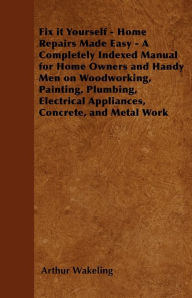 Title: Fix it Yourself - Home Repairs Made Easy - A Completely Indexed Manual for Home Owners and Handy Men on Woodworking, Painting, Plumbing, Electrical Appliances, Concrete, and Metal Work, Author: Arthur Wakeling