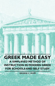 Title: Greek Made Easy - A Simplified Method of Instruction in Modern Greek for Schools and Self Study, Author: George C. Divry