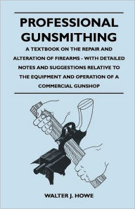 Title: Professional Gunsmithing - A Textbook on the Repair and Alteration of Firearms - With Detailed Notes and Suggestions Relative to the Equipment and Operation of a Commercial Gun Shop, Author: Walter J. Howe