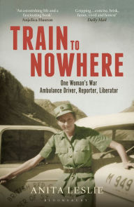 Title: Train to Nowhere: One Woman's World War II, Ambulance Driver, Reporter, Liberator, Author: Anita Leslie