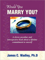Title: Would You Marry You?: A clever, peculiar, and introspective book about a lifetime commitment to oneself, Author: Ph.D James C. Wadley