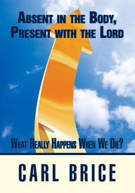 Title: Absent in the Body, Present with the Lord: What really happens when we die?, Author: Carl Brice