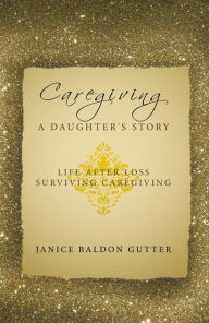 Title: Caregiving: a Daughter's Story: Life After Loss - Surviving Caregiving, Author: Janice Baldon Gutter