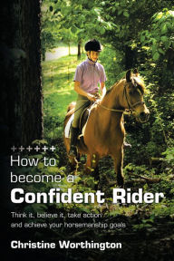 Title: How to become a Confident Rider: Think it, believe it, take action and achieve your horsemanship goals, Author: Christine Worthington