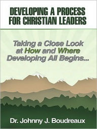Title: Developing a Process for Christian Leaders: Taking A Close Look At How And Where Developing All Begins ..., Author: Dr. Johnny J. Boudreaux