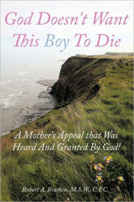 Title: God Doesn't Want This Boy to Die: A Mother's Appeal That Was Heard and Granted by God!, Author: Robert A Bracken M S W C P C