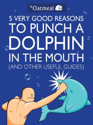 Title: 5 Very Good Reasons to Punch a Dolphin in the Mouth (And Other Useful Guides), Author: The Oatmeal