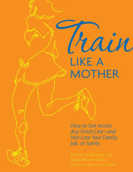 Title: Train Like a Mother: How to Get Across Any Finish Line - and Not Lose Your Family, Job, or Sanity, Author: Dimity McDowell