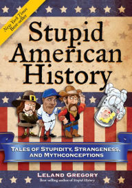 Title: Stupid American History: Tales of Stupidity, Strangeness, and Mythconceptions, Author: Leland Gregory