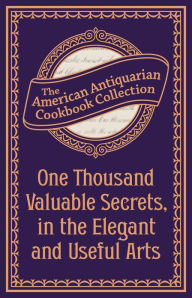 Title: One Thousand Valuable Secrets, in the Elegant and Useful Arts: Collected from the Practice of the Best Artists and Containing an Account of the Various Methods, Author: American Antiquarian Cookbook Collection