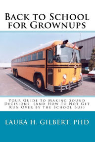 Title: Back to School for Grownups: Your Guide to Making Sound Decisions: (And How to Not Get Run Over by the School Bus), Author: Laura H Gilbert Phd