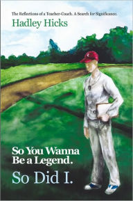 Title: So You Wanna Be a Legend. so Did I.: The Reflections of a Teacher-Coach. a Search for Significance., Author: Hadley Hicks