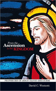 Title: From the Ascension to the Kingdom: Prophecies of Jesus' Olivet Discourse, Author: David C Westcott