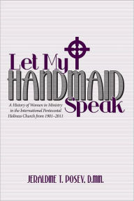Title: Let My Handmaid Speak: A History of Women in Ministry in the International Pentecostal Holiness Church from 1901-2011, Author: Jeraldine T. Posey