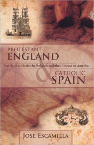 Title: PROTESTANT ENGLAND AND CATHOLIC SPAIN: Two Nations Molded by Religion, and their Impact on America, Author: Jose Escamilla