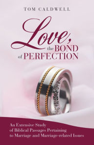 Title: Love, the Bond of Perfection: An Extensive Study of Biblical Passages Pertaining to Marriage and Marriage-Related Issues, Author: Tom Caldwell