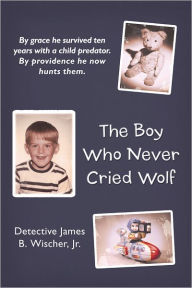Title: The Boy Who Never Cried Wolf: By grace he survived ten years with a child predator. By providence he now hunts them, Author: Detective James B. Wischer