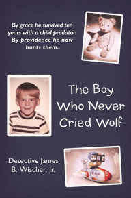 Title: The Boy Who Never Cried Wolf: By Grace He Survived Ten Years with a Child Predator. by Providence He Now Hunts Them, Author: Detective James B Wischer Jr