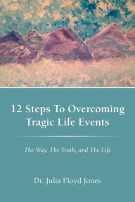 Title: 12 Steps to Overcoming Tragic Life Events: The Way, the Truth, and the Life, Author: Dr. Julia Floyd Jones