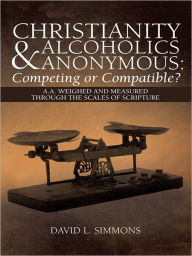 Title: Christianity and Alcoholics Anonymous: Competing or Compatible?: A.A. Weighed and Measured Through the Scales of Scripture, Author: David L. Simmons