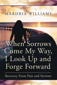 Title: When Sorrows Come My Way, I Look Up and Forge Forward: Recovery From Pain and Sorrows, Author: Mardria Williams