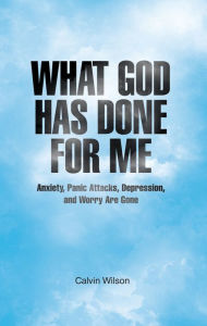 Title: What God Has Done For Me: Anxiety, Panic Attacks, Depression, and Worry Are Gone, Author: Calvin Wilson