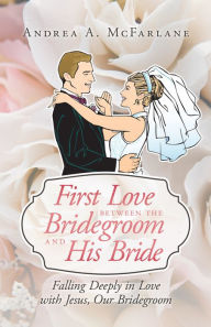 Title: First Love between the Bridegroom and His Bride: Falling Deeply in Love with Jesus, Our Bridegroom, Author: Andrea A. McFarlane