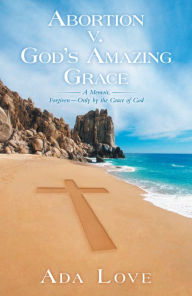 Title: Abortion v. God's Amazing Grace: A Memoir, Forgiven - Only by the Grace of God, Author: Ada Love