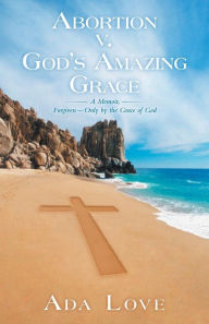 Title: Abortion V. God's Amazing Grace: A Memoir, Forgiven-Only by the Grace of God, Author: Ada Love