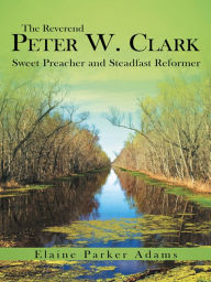 Title: The Reverend Peter W. Clark: Sweet Preacher and Steadfast Reformer, Author: Elaine Parker Adams