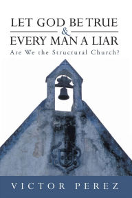 Title: Let God Be True and Every Man a Liar: Are We the Structural Church?, Author: Victor Perez