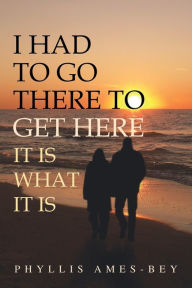 Title: I Had to Go There to Get Here: It Is What It Is, Author: Phyllis Ames-Bey