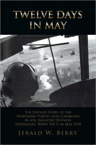 Title: Twelve Days in May: The Untold Story of the Northern Thrust into Cambodia by 4th Infantry Division (Operation Bihn Tay I) in May 1970, Author: Jerald W. Berry