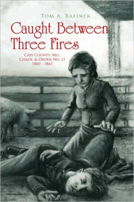 Title: Caught Between Three Fires: Cass County, Mo., Chaos & Order No. 11 1860 - 1865, Author: Tom A. Rafiner