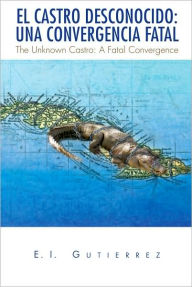 Title: EL CASTRO DESCONOCIDO: UNA CONVERGENCIA FATAL: The Unknown Castro: A Fatal Convergence, Author: E.I. Gutierrez