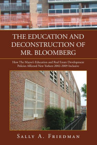 Title: THE EDUCATION AND DECONSTRUCTION OF MR. BLOOMBERG: How The Mayor's Education and Real Estate Development Policies Affected New Yorkers 2002-2009 Inclusive, Author: Sally A. Friedman