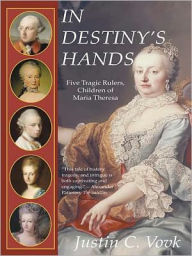 Title: In Destiny's Hands: Five Tragic Rulers, Children of Maria Theresa, Author: Justin C. Vovk