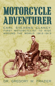Title: Motorcycle Adventurer: Carl Stearns Clancy: First Motorcyclist to Ride Around the World 1912-1913, Author: Dr. Gregory W. Frazier