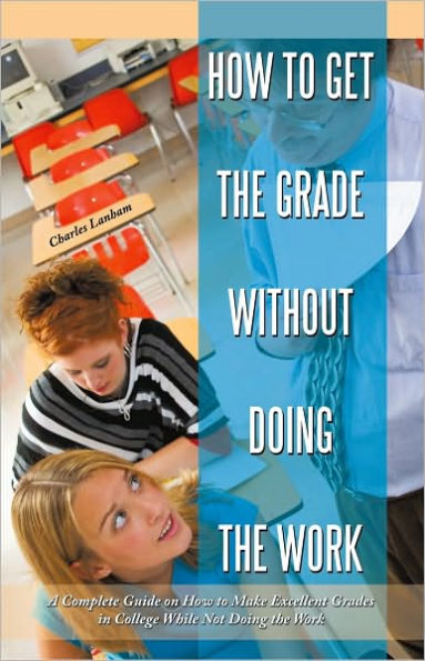 How to Get the Grade Without Doing the Work: A Complete Guide on How to Make Excellent Grades in College While Not Doing the Work