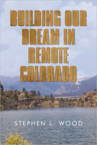 Title: Building Our Dream in Remote Colorado, Author: STEPHEN L. WOOD