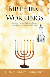 Title: Birthing to the Workings: Rethinking Hebraic Teaching in Relation to the Godhead, Trinity, and Holy Spirit, Author: Dr. Shirley Johnson