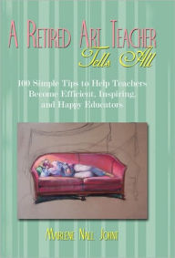 Title: A Retired Art Teacher Tells All: One Hundred Simple Tips to Help Teachers Become Efficient, Inspiring, and Happy Educators, Author: Marlene Nall Johnt