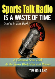 Title: Sports Talk Radio Is A Waste of Time (And so is This Book): A Common Sense Look At the Sports World Past and Present, Author: Tim Holland