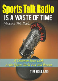 Title: Sports Talk Radio Is A Waste of Time (And so is This Book): A Common Sense Look At the Sports World Past and Present, Author: Tim Holland