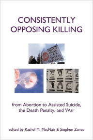 Title: Consistently Opposing Killing: From Abortion to Assisted Suicide, the Death Penalty, and War, Author: Rachel Macnair PhD