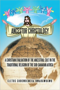 Title: ANCESTOR CHRISTOLOGY: A CHRISTIAN EVALUATION OF THE ANCESTRAL CULT IN THE TRADITIONAL RELIGION OF THE SUB-SAHARAN AFRICA, Author: CLETUS CHUKWUEMEKA NWAOGWUGWU