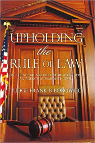 Title: Upholding the Rule of Law: in the Social Security Administration, an Agency at War with Itself, Author: Frank B Borowiec